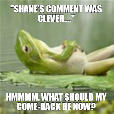 shanes-comment-was-clever....-hmmmm-what-should-my-come-back-be-now