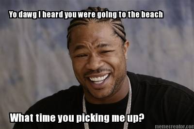 yo-dawg-i-heard-you-were-going-to-the-beach-what-time-you-picking-me-up