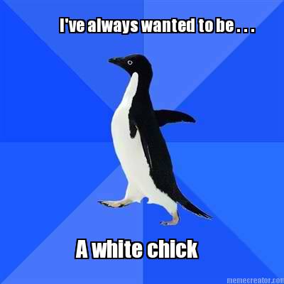 ive-always-wanted-to-be-.-.-.-a-white-chick
