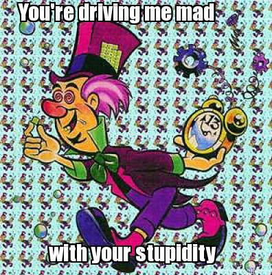 youre-driving-me-mad-with-your-stupidity