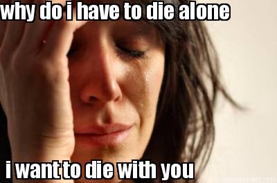 why-do-i-have-to-die-alone-i-want-to-die-with-you
