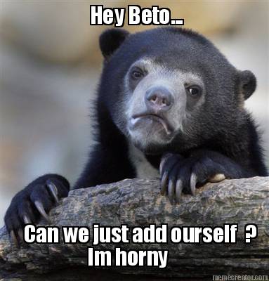 hey-beto...-can-we-just-add-ourself-im-horny