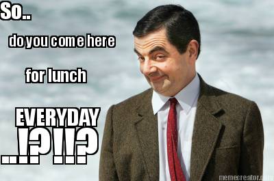 so..-do-you-come-here-for-lunch-everyday-