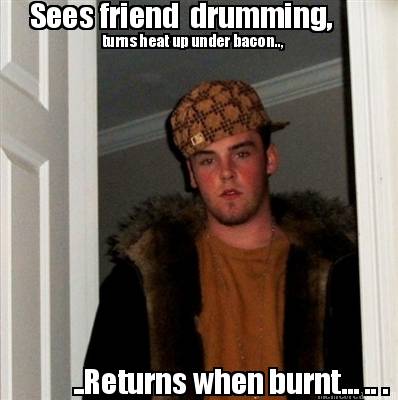 sees-friend-drumming-turns-heat-up-under-bacon..-..returns-when-burnt...-..-