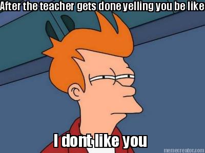 after-the-teacher-gets-done-yelling-you-be-like-i-dont-like-you