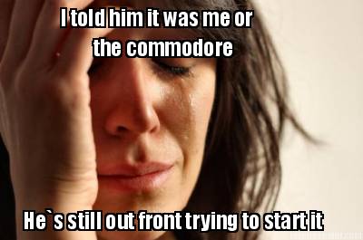 i-told-him-it-was-me-or-the-commodore-hes-still-out-front-trying-to-start-it