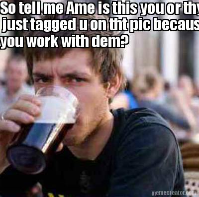 so-tell-me-ame-is-this-you-or-thy-just-tagged-u-on-tht-pic-because-you-work-with