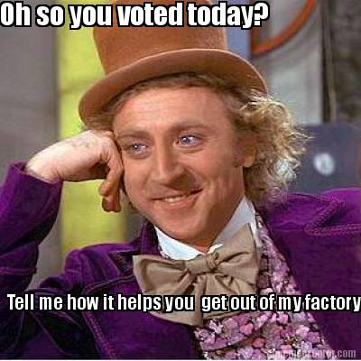 oh-so-you-voted-today-tell-me-how-it-helps-you-get-out-of-my-factory