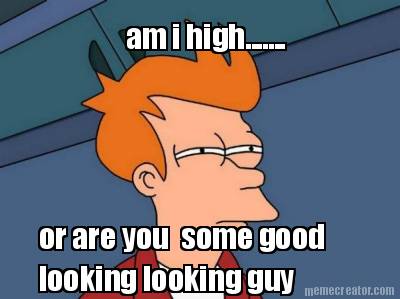 am-i-high.......-or-are-you-some-good-looking-looking-guy