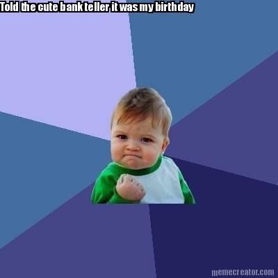 told-the-cute-bank-teller-it-was-my-birthday