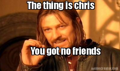 the-thing-is-chris-you-got-no-friends