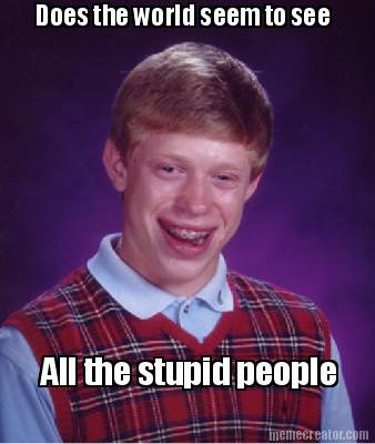 does-the-world-seem-to-see-all-the-stupid-people