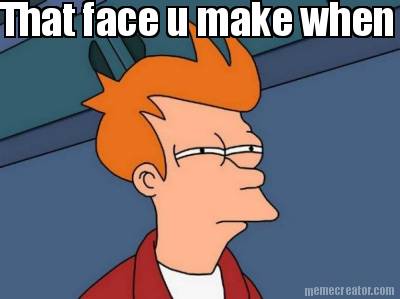 that-face-u-make-when