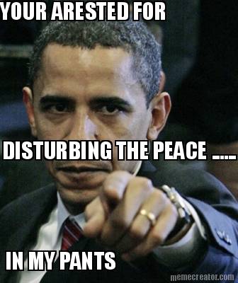 your-arested-for-disturbing-the-peace-......-in-my-pants