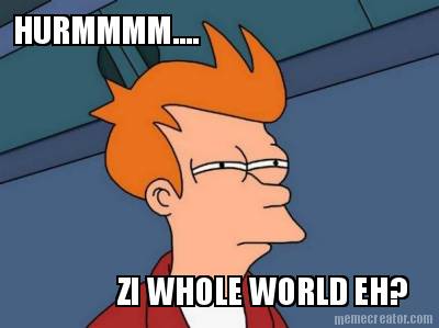 hurmmmm....-zi-whole-world-eh