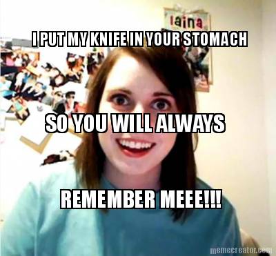 i-put-my-knife-in-your-stomach-so-you-will-always-remember-meee