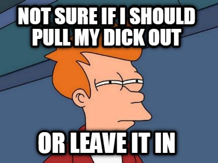 not-sure-if-i-should-pull-my-dick-out-or-leave-it-in