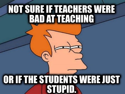 not-sure-if-teachers-were-bad-at-teaching-or-if-the-students-were-just-stupid