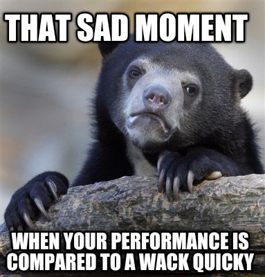 that-sad-moment-when-your-performance-is-compared-to-a-wack-quicky