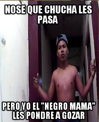 nose-que-chucha-les-pasa-pero-yo-el-negro-mama-les-pondre-a-gozar