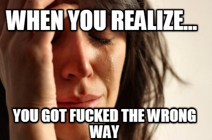 when-you-realize...-you-got-fucked-the-wrong-way