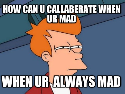 how-can-u-callaberate-when-ur-mad-when-ur-always-mad