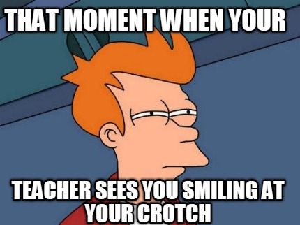 that-moment-when-your-teacher-sees-you-smiling-at-your-crotch
