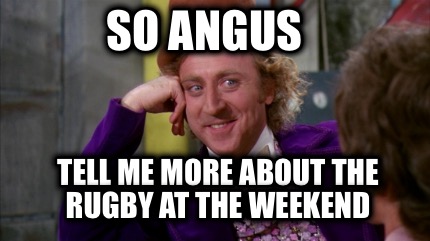 so-angus-tell-me-more-about-the-rugby-at-the-weekend