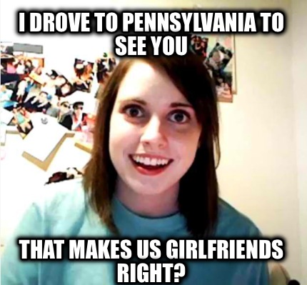 i-drove-to-pennsylvania-to-see-you-that-makes-us-girlfriends-right