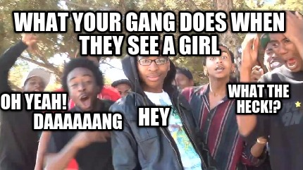 what-your-gang-does-when-they-see-a-girl-what-the-heck-hey-daaaaaang-oh-yeah