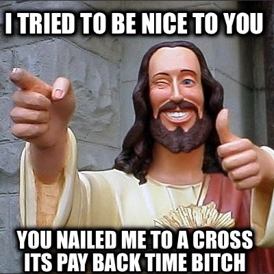 i-tried-to-be-nice-to-you-you-nailed-me-to-a-cross-its-pay-back-time-bitch