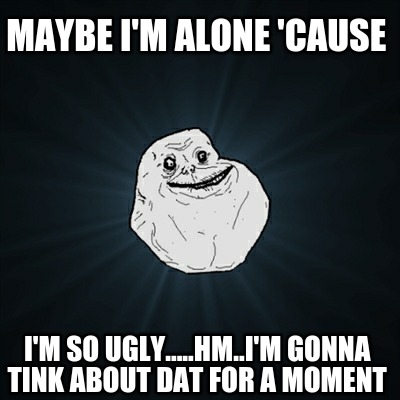 maybe-im-alone-cause-im-so-ugly.....hm..im-gonna-tink-about-dat-for-a-moment