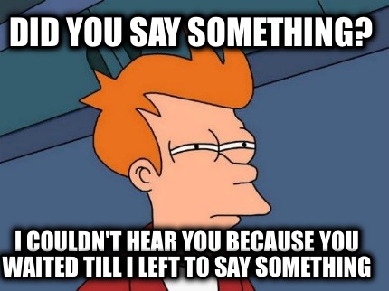 did-you-say-something-i-couldnt-hear-you-because-you-waited-till-i-left-to-say-s