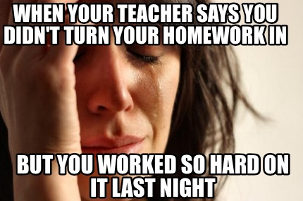 when-your-teacher-says-you-didnt-turn-your-homework-in-but-you-worked-so-hard-on