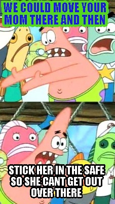 we-could-move-your-mom-there-and-then-stick-her-in-the-safe-so-she-cant-get-out-