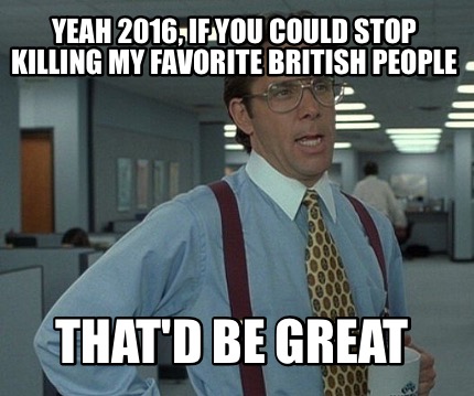 yeah-2016-if-you-could-stop-killing-my-favorite-british-people-thatd-be-great