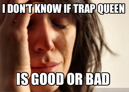 i-dont-know-if-trap-queen-is-good-or-bad