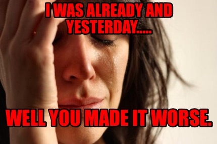 i-was-already-and-yesterday.....-well-you-made-it-worse