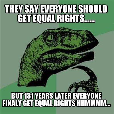 they-say-everyone-should-get-equal-rights......-but-131-years-later-everyone-fin