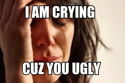 i-am-crying-cuz-you-ugly