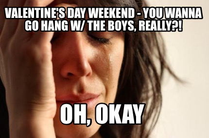 valentines-day-weekend-you-wanna-go-hang-w-the-boys-really-oh-okay