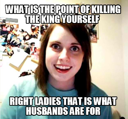 what-is-the-point-of-killing-the-king-yourself-right-ladies-that-is-what-husband