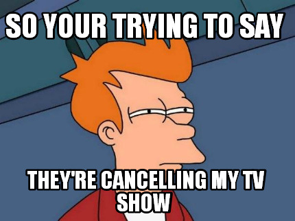 so-your-trying-to-say-theyre-cancelling-my-tv-show