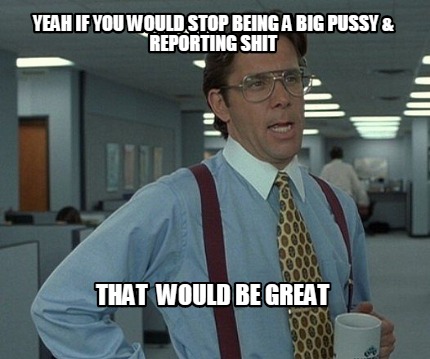 yeah-if-you-would-stop-being-a-big-pussy-reporting-shit-that-would-be-great