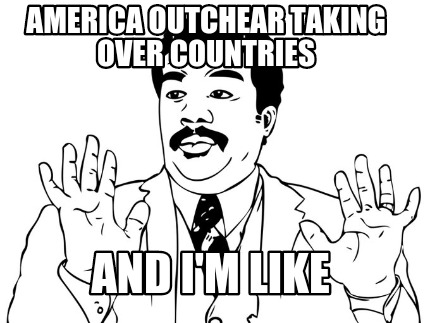 america-outchear-taking-over-countries-and-im-like