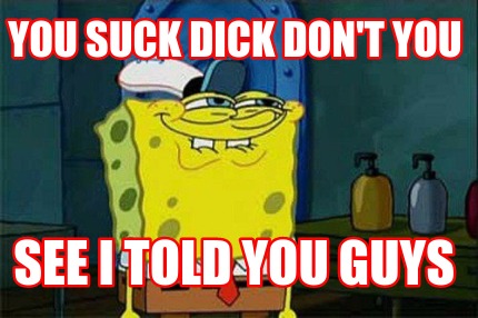 you-suck-dick-dont-you-see-i-told-you-guys