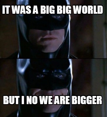 it-was-a-big-big-world-but-i-no-we-are-bigger
