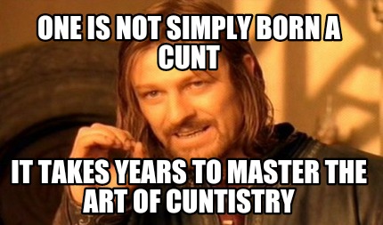 one-is-not-simply-born-a-cunt-it-takes-years-to-master-the-art-of-cuntistry
