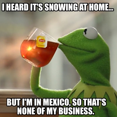 i-heard-its-snowing-at-home...-but-im-in-mexico-so-thats-none-of-my-business