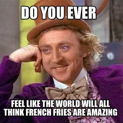 do-you-ever-feel-like-the-world-will-all-think-french-fries-are-amazing
